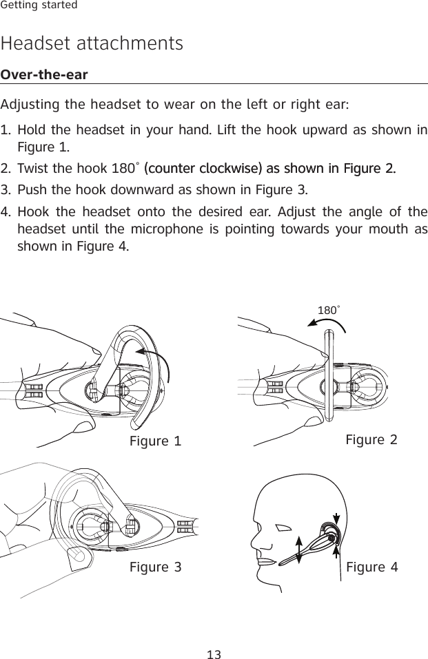 13Getting startedHeadset attachmentsOver-the-earAdjusting the headset to wear on the left or right ear:Hold the headset in your hand. Lift the hook upward as shown in Figure 1.       (counter clockwise) as shown in Figure 2. Push the hook downward as shown in Figure 3.Hook  the headset  onto  the  desired  ear.  Adjust  the  angle of the headset until the microphone is pointing towards your mouth as shown in Figure 4.1.2.3.4.Figure 4Figure 3Figure 2Figure 1