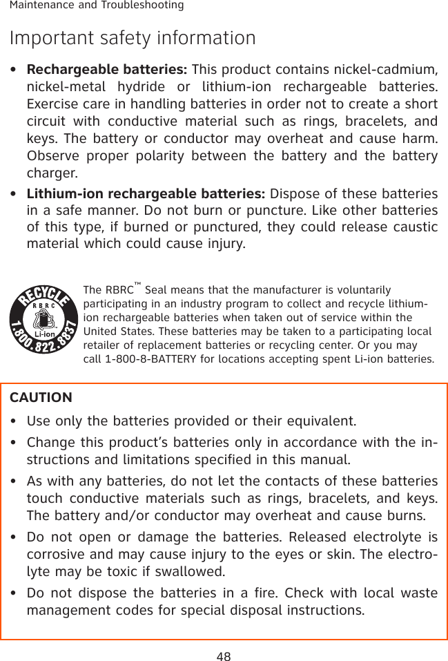 48Maintenance and TroubleshootingImportant safety informationRechargeable batteries: This product contains nickel-cadmium, nickel-metal  hydride  or  lithium-ion  rechargeable  batteries. Exercise care in handling batteries in order not to create a short circuit  with  conductive  material  such  as  rings,  bracelets,  and keys. The battery or conductor may overheat and cause harm. Observe  proper  polarity  between  the  battery  and  the  battery charger.Lithium-ion rechargeable batteries: Dispose of these batteries in a safe manner. Do not burn or puncture. Like other batteries of this type, if burned or punctured, they could release caustic material which could cause injury.The RBRC™ Seal means that the manufacturer is voluntarily participating in an industry program to collect and recycle lithium-ion rechargeable batteries when taken out of service within the United States. These batteries may be taken to a participating local retailer of replacement batteries or recycling center. Or you may call 1-800-8-BATTERY for locations accepting spent Li-ion batteries.CAUTIONUse only the batteries provided or their equivalent.Change this product’s batteries only in accordance with the in-structions and limitations specified in this manual.As with any batteries, do not let the contacts of these batteries touch conductive materials such  as  rings,  bracelets, and keys. The battery and/or conductor may overheat and cause burns.  Do not  open  or damage  the  batteries. Released electrolyte is corrosive and may cause injury to the eyes or skin. The electro-lyte may be toxic if swallowed.Do not dispose the batteries in a fire. Check with local waste management codes for special disposal instructions.•••••••