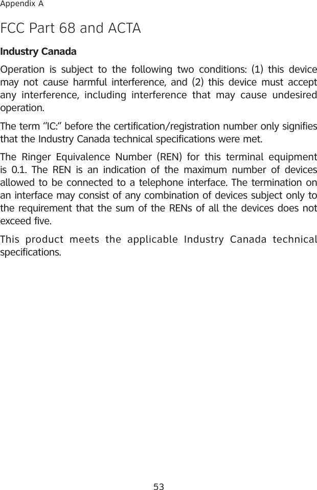 53Appendix AFCC Part 68 and ACTAIndustry CanadaOperation  is  subject to the  following two  conditions: (1)  this  device may not cause  harmful  interference, and (2) this device must  accept any  interference,  including  interference  that  may  cause  undesired operation.The term ‘’IC:‘’ before the certification/registration number only signifies that the Industry Canada technical specifications were met.The  Ringer  Equivalence  Number  (REN)  for  this  terminal  equipment is 0.1.  The  REN  is  an  indication  of  the maximum  number  of  devices allowed to be connected to a telephone interface. The termination on an interface may consist of any combination of devices subject only to the requirement that the sum of the RENs of all the devices does not exceed five.This  product  meets  the  applicable  Industry  Canada  technical specifications.