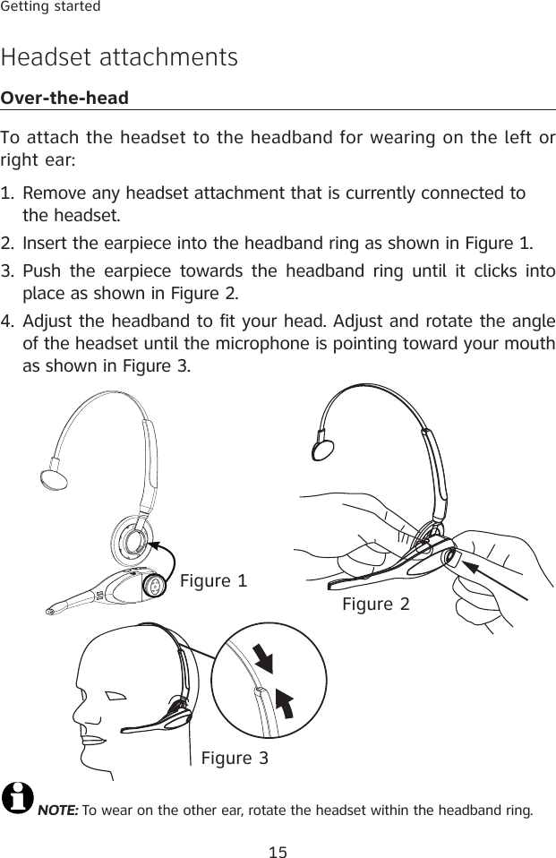 15Getting startedHeadset attachmentsOver-the-headTo attach the headset to the headband for wearing on the left or right ear:Remove any headset attachment that is currently connected to the headset.Insert the earpiece into the headband ring as shown in Figure 1.Push  the earpiece  towards  the  headband  ring  until it  clicks  into place as shown in Figure 2.Adjust the headband to fit your head. Adjust and rotate the angle of the headset until the microphone is pointing toward your mouth as shown in Figure 3.1.2.3.4.NOTE: To wear on the other ear, rotate the headset within the headband ring.Figure 2Figure 1Figure 3