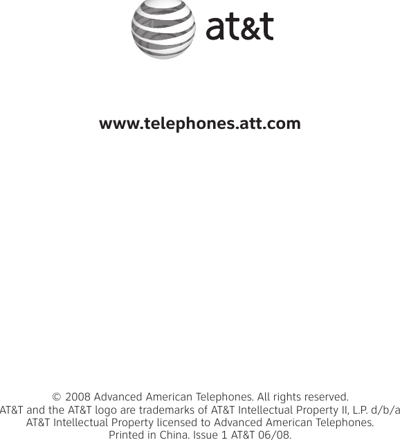 www.telephones.att.com© 2008 Advanced American Telephones. All rights reserved. AT&amp;T and the AT&amp;T logo are trademarks of AT&amp;T Intellectual Property II, L.P. d/b/a AT&amp;T Intellectual Property licensed to Advanced American Telephones. Printed in China. Issue 1 AT&amp;T 06/08.