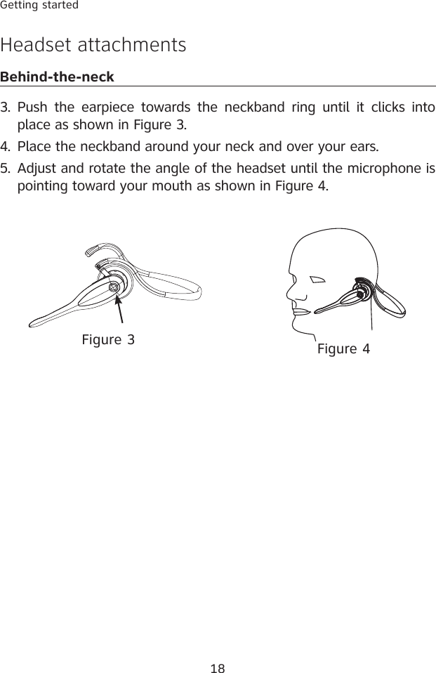 18Getting started3.  Push the  earpiece towards  the neckband ring  until  it clicks  into place as shown in Figure 3.4.  Place the neckband around your neck and over your ears.5.  Adjust and rotate the angle of the headset until the microphone is pointing toward your mouth as shown in Figure 4.Headset attachmentsBehind-the-neckFigure 4Figure 3