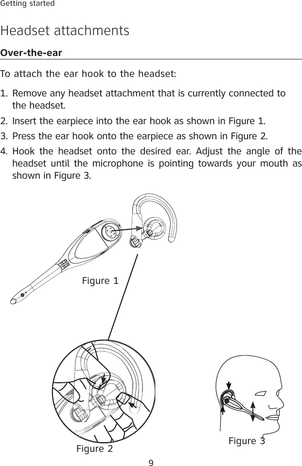 9Getting startedHeadset attachmentsOver-the-earTo attach the ear hook to the headset:Remove any headset attachment that is currently connected to the headset.Insert the earpiece into the ear hook as shown in Figure 1.Press the ear hook onto the earpiece as shown in Figure 2.4.  Hook  the headset  onto the desired  ear. Adjust  the angle  of  the headset until the microphone is pointing  towards your mouth as shown in Figure 3.1.2.3.Figure 2Figure 1Figure 3