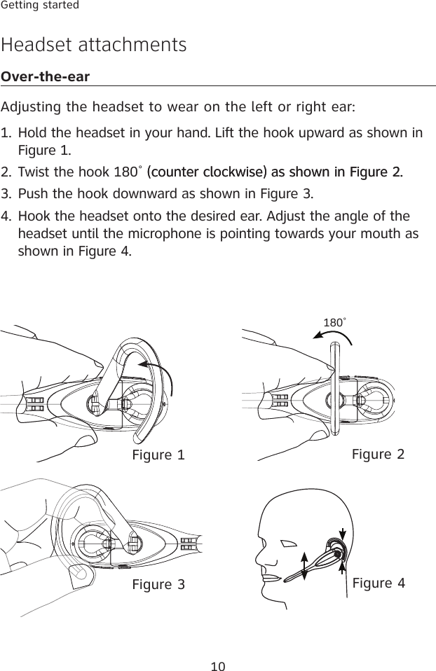 10Getting startedHeadset attachmentsOver-the-earAdjusting the headset to wear on the left or right ear:Hold the headset in your hand. Lift the hook upward as shown in Figure 1.       (counter clockwise) as shown in Figure 2. Push the hook downward as shown in Figure 3.Hook the headset onto the desired ear. Adjust the angle of the headset until the microphone is pointing towards your mouth as shown in Figure 4.1.2.3.4.Figure 4Figure 2Figure 1Figure 3