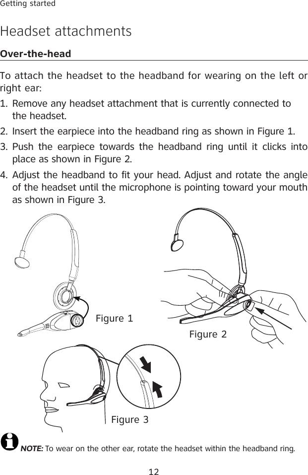 12Getting startedHeadset attachmentsOver-the-headTo attach the headset to the headband for wearing on the left or right ear:Remove any headset attachment that is currently connected to the headset.Insert the earpiece into the headband ring as shown in Figure 1.Push the  earpiece  towards  the headband  ring  until it  clicks  into place as shown in Figure 2.Adjust the headband to fit your head. Adjust and rotate the angle of the headset until the microphone is pointing toward your mouth as shown in Figure 3.1.2.3.4.NOTE: To wear on the other ear, rotate the headset within the headband ring.Figure 2Figure 1Figure 3