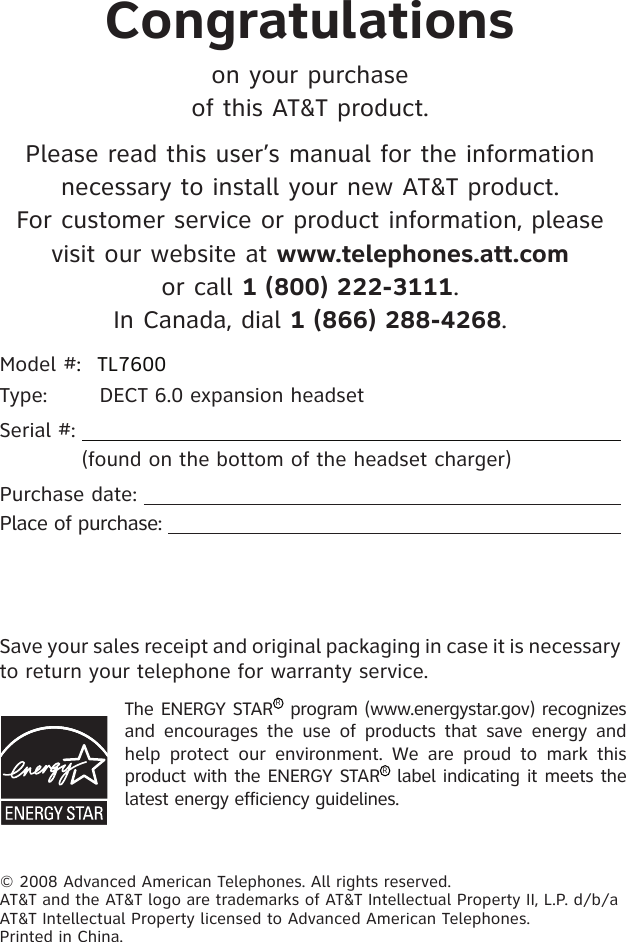 Congratulationson your purchase of this AT&amp;T product.Please read this user’s manual for the information necessary to install your new AT&amp;T product.  For customer service or product information, please visit our website at www.telephones.att.com  or call 1 (800) 222-3111. In Canada, dial 1 (866) 288-4268.Model #:  TL7600Type:  DECT 6.0 expansion headsetSerial #:              (found on the bottom of the headset charger)Purchase date:  Place of purchase:  The ENERGY STARR program (www.energystar.gov) recognizes and  encourages  the  use  of  products  that  save  energy and help  protect  our  environment.  We  are  proud  to  mark  this product with the ENERGY STARR label indicating it meets the latest energy efficiency guidelines.© 2008 Advanced American Telephones. All rights reserved. AT&amp;T and the AT&amp;T logo are trademarks of AT&amp;T Intellectual Property II, L.P. d/b/a AT&amp;T Intellectual Property licensed to Advanced American Telephones. Printed in China.Save your sales receipt and original packaging in case it is necessary to return your telephone for warranty service.