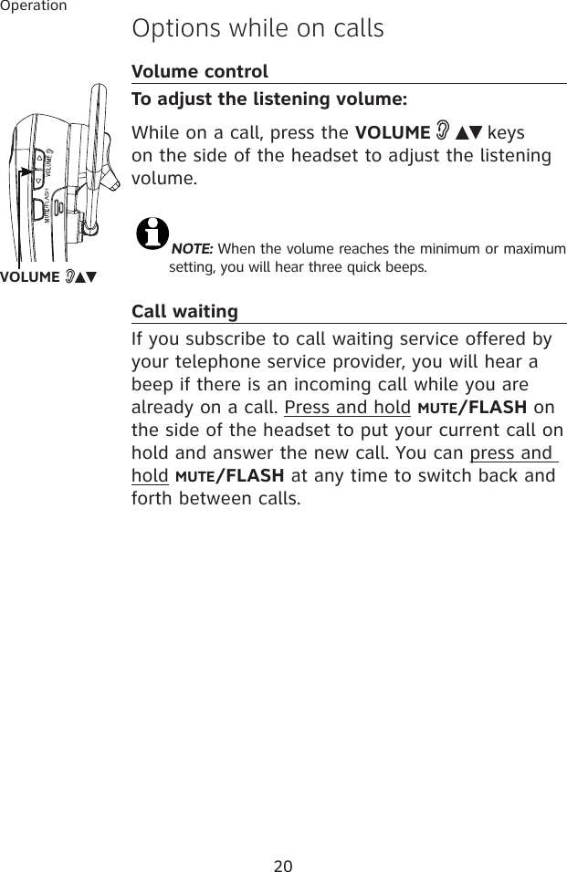 20OperationOptions while on callsVolume controlTo adjust the listening volume:While on a call, press the VOLUME     keys on the side of the headset to adjust the listening volume. NOTE: When the volume reaches the minimum or maximum setting, you will hear three quick beeps.Call waitingIf you subscribe to call waiting service offered by your telephone service provider, you will hear a beep if there is an incoming call while you are already on a call. Press and hold MUTE/FLASH on the side of the headset to put your current call on hold and answer the new call. You can press and hold MUTE/FLASH at any time to switch back and forth between calls.VOLUME   