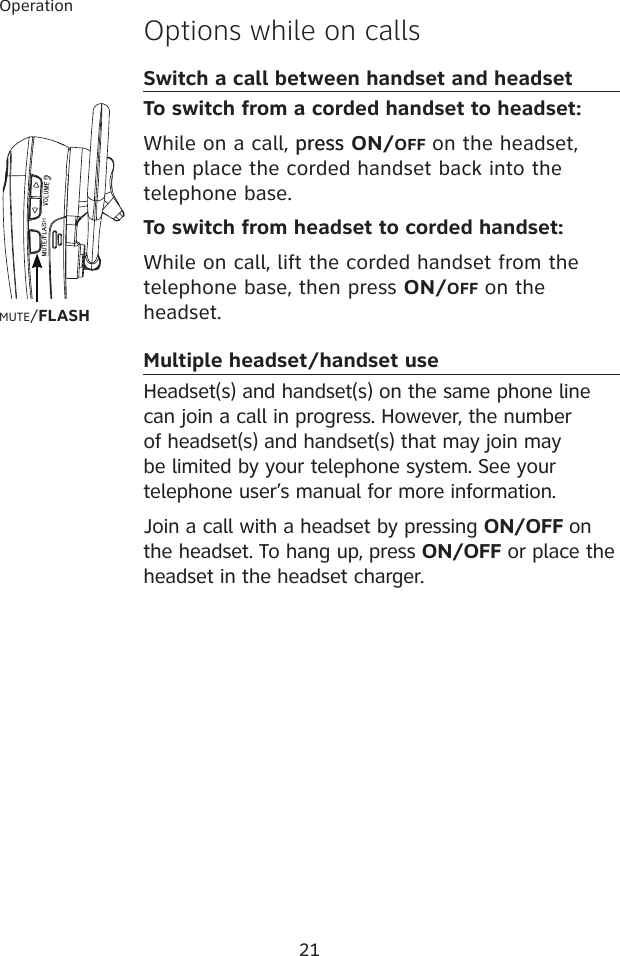 21OperationOptions while on callsSwitch a call between handset and headset To switch from a corded handset to headset:While on a call, presspress ON/OFF on the headset, then place the corded handset back into the telephone base.To switch from headset to corded handset:While on call, lift the corded handset from the telephone base, then press ON/OFF on the headset.Multiple headset/handset useHeadset(s) and handset(s) on the same phone line can join a call in progress. However, the number of headset(s) and handset(s) that may join may be limited by your telephone system. See your telephone user’s manual for more information.Join a call with a headset by pressing ON/OFF on the headset. To hang up, press ON/OFF or place the headset in the headset charger. MUTE/FLASH