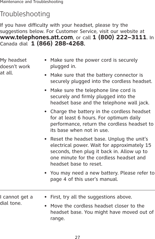27Maintenance and TroubleshootingMy headset doesn’t work at all.•  Make sure the power cord is securely plugged in.•  Make sure that the battery connector is securely plugged into the cordless headset.•   Make sure the telephone line cord is securely and firmly plugged into the headset base and the telephone wall jack.•   Charge the battery in the cordless headset for at least 6 hours. For optimum daily performance, return the cordless headset to its base when not in use.•   Reset the headset base. Unplug the unit’s electrical power. Wait for approximately 15 seconds, then plug it back in. Allow up to one minute for the cordless headset and headset base to reset.•  You may need a new battery. Please refer to page 4 of this user’s manual.I cannot get a dial tone.•  First, try all the suggestions above.•  Move the cordless headset closer to the headset base. You might have moved out of range.TroubleshootingIf you have difficulty with your headset, please try the suggestions below. For Customer Service, visit our website at www.telephones.att.com, or call 1 (800) 222–3111. In Canada dial  1 (866) 288-4268.