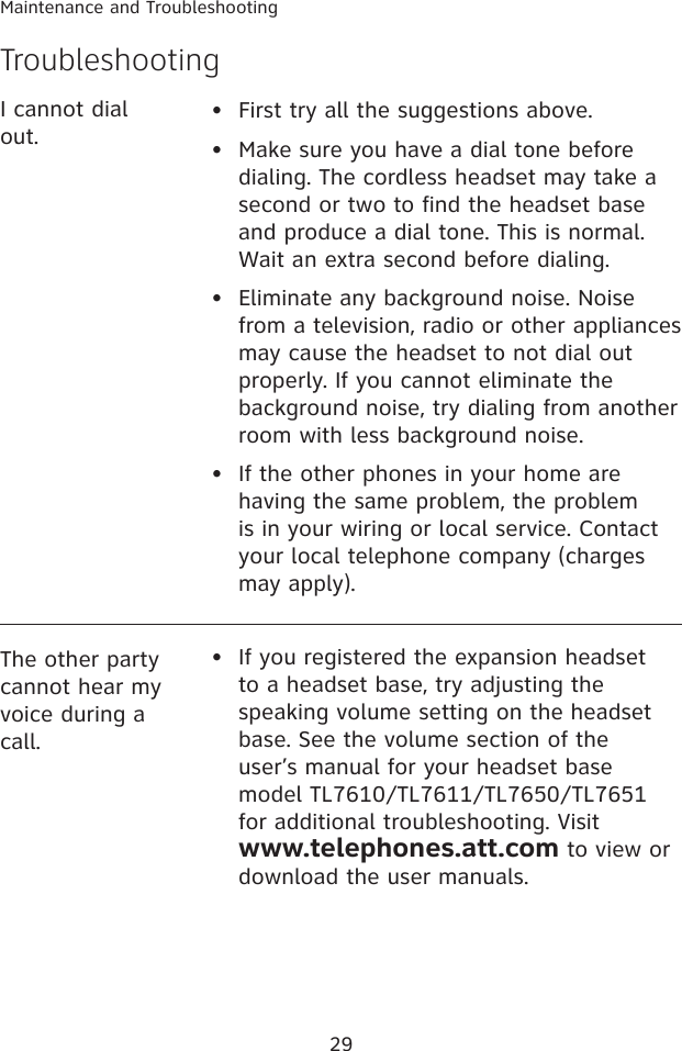 29Maintenance and Troubleshooting•  First try all the suggestions above.•   Make sure you have a dial tone before dialing. The cordless headset may take a second or two to find the headset base and produce a dial tone. This is normal. Wait an extra second before dialing.•   Eliminate any background noise. Noise from a television, radio or other appliances may cause the headset to not dial out properly. If you cannot eliminate the background noise, try dialing from another room with less background noise.•   If the other phones in your home are having the same problem, the problem is in your wiring or local service. Contact your local telephone company (charges may apply).I cannot dial out.The other party cannot hear my voice during a call.If you registered the expansion headset to a headset base, try adjusting the speaking volume setting on the headset base. See the volume section of the user’s manual for your headset base model TL7610/TL7611/TL7650/TL7651 for additional troubleshooting. Visit                     www.telephones.att.com to view or download the user manuals.•Troubleshooting