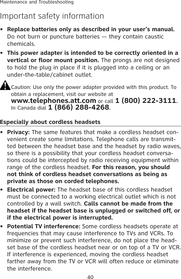 40Maintenance and TroubleshootingImportant safety informationReplace batteries only as described in your user’s manual. Do not burn or puncture batteries — they contain caustic chemicals.This power adapter is intended to be correctly oriented in a vertical or floor mount position. The prongs are not designed to hold the plug in place if it is plugged into a ceiling or an under-the-table/cabinet outlet.Caution: Use only the power adapter provided with this product. To  obtain a replacement, visit our website at  www.telephones.att.com or call 1 (800) 222-3111. In Canada dial 1 (866) 288-4268.Especially about cordless headsetsPrivacy: The same features that make a cordless headset con-venient create some limitations. Telephone calls are transmit-ted between the headset base and the headset by radio waves, so there is a possibility that your cordless headset conversa-tions could be intercepted by radio receiving equipment within range of the cordless headset. For this reason, you should not think of cordless headset conversations as being as private as those on corded telephones.Electrical power: The headset base of this cordless headset must be connected to a working electrical outlet which is not controlled by a wall switch. Calls cannot be made from the headset if the headset base is unplugged or switched off, or if the electrical power is interrupted.Potential TV interference: Some cordless headsets operate at frequencies that may cause interference to TVs and VCRs. To minimize or prevent such interference, do not place the head-set base of the cordless headset near or on top of a TV or VCR. If interference is experienced, moving the cordless headset farther away from the TV or VCR will often reduce or eliminate the interference. •••••