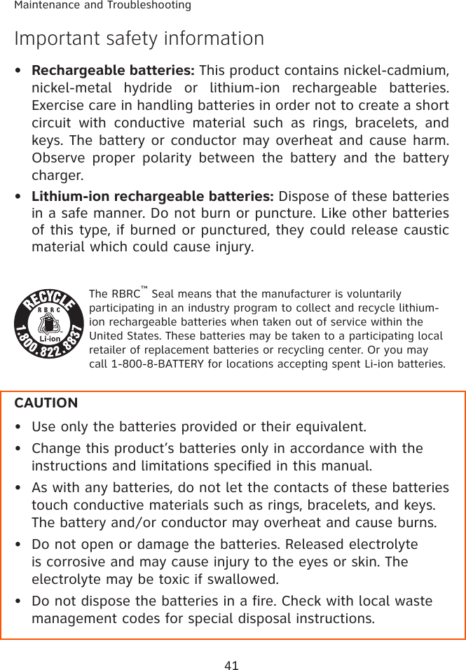 41Maintenance and TroubleshootingImportant safety informationRechargeable batteries: This product contains nickel-cadmium, nickel-metal  hydride  or  lithium-ion  rechargeable  batteries. Exercise care in handling batteries in order not to create a short circuit  with  conductive  material  such  as  rings,  bracelets,  and keys. The battery or conductor may overheat and cause harm. Observe  proper  polarity  between  the  battery  and  the  battery charger.Lithium-ion rechargeable batteries: Dispose of these batteries in a safe manner. Do not burn or puncture. Like other batteries of this type, if burned or punctured, they could release caustic material which could cause injury.The RBRC™ Seal means that the manufacturer is voluntarily participating in an industry program to collect and recycle lithium-ion rechargeable batteries when taken out of service within the United States. These batteries may be taken to a participating local retailer of replacement batteries or recycling center. Or you may call 1-800-8-BATTERY for locations accepting spent Li-ion batteries.CAUTIONUse only the batteries provided or their equivalent.Change this product’s batteries only in accordance with the instructions and limitations specified in this manual.As with any batteries, do not let the contacts of these batteries touch conductive materials such as rings, bracelets, and keys. The battery and/or conductor may overheat and cause burns.  Do not open or damage the batteries. Released electrolyte is corrosive and may cause injury to the eyes or skin. The electrolyte may be toxic if swallowed.Do not dispose the batteries in a fire. Check with local waste management codes for special disposal instructions.•••••••