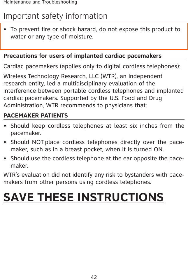 42Maintenance and TroubleshootingImportant safety informationTo prevent fire or shock hazard, do not expose this product to water or any type of moisture.Precautions for users of implanted cardiac pacemakersCardiac pacemakers (applies only to digital cordless telephones): Wireless Technology Research, LLC (WTR), an independent research entity, led a multidisciplinary evaluation of the interference between portable cordless telephones and implanted cardiac pacemakers. Supported by the U.S. Food and Drug Administration, WTR recommends to physicians that:PACEMAKER PATIENTSShould  keep cordless  telephones  at  least  six  inches  from the pacemaker.Should NOT place cordless telephones directly over  the pace-maker, such as in a breast pocket, when it is turned ON.Should use the cordless telephone at the ear opposite the pace-maker.WTR’s evaluation did not identify any risk to bystanders with pace-makers from other persons using cordless telephones.SAVE THESE INSTRUCTIONS••••