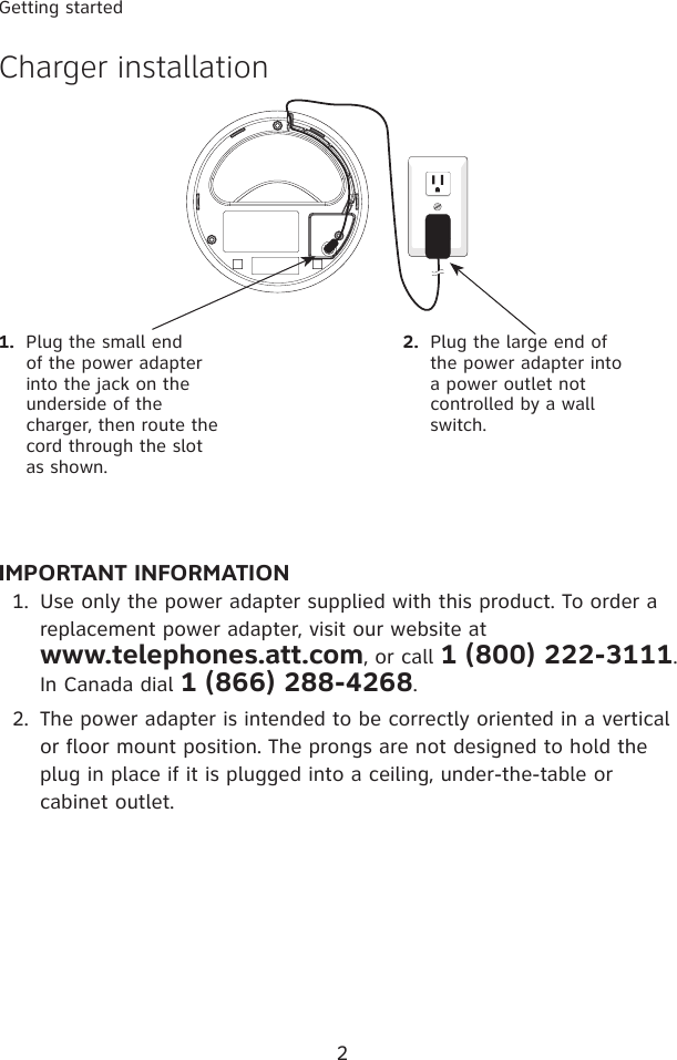 2Getting startedIMPORTANT INFORMATIONUse only the power adapter supplied with this product. To order a replacement power adapter, visit our website at  www.telephones.att.com, or call 1 (800) 222-3111. In Canada dial 1 (866) 288-4268.The power adapter is intended to be correctly oriented in a vertical or floor mount position. The prongs are not designed to hold the plug in place if it is plugged into a ceiling, under-the-table or cabinet outlet.1.2.1.  Plug the small end of the power adapter into the jack on the underside of the charger, then route the cord through the slot as shown.2.  Plug the large end of the power adapter into a power outlet not controlled by a wall switch.Charger installation