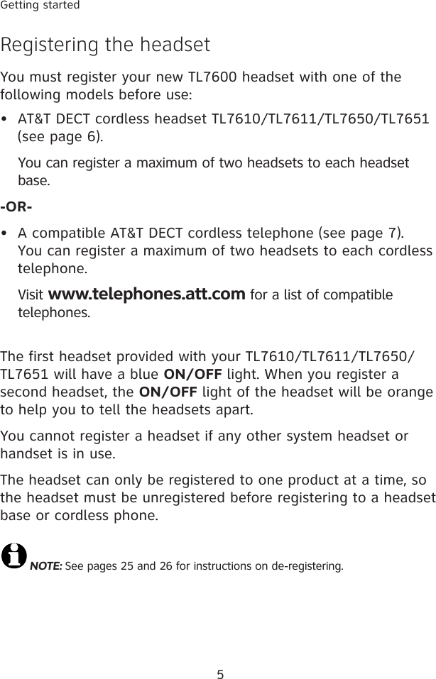 5Getting startedRegistering the headsetYou must register your new TL7600 headset with one of the following models before use:AT&amp;T DECT cordless headset TL7610/TL7611/TL7650/TL7651 (see page 6).   You can register a maximum of two headsets to each headset base.-OR-A compatible AT&amp;T DECT cordless telephone (see page 7). You can register a maximum of two headsets to each cordless telephone.  Visit www.telephones.att.com for a list of compatible telephones.The first headset provided with your TL7610/TL7611/TL7650/TL7651 will have a blue ON/OFF light. When you register a second headset, the ON/OFF light of the headset will be orange to help you to tell the headsets apart.You cannot register a headset if any other system headset or handset is in use.The headset can only be registered to one product at a time, so the headset must be unregistered before registering to a headset base or cordless phone.NOTE: See pages 25 and 26 for instructions on de-registering.••