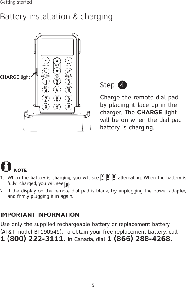 5Getting startedBattery installation &amp; chargingStep  4Charge the remote dial pad by placing it face up in the charger. The CHARGE light will be on when the dial pad battery is charging. NOTE: 1.  When the battery is charging, you will see          alternating. When the battery is fully  charged, you will see    .2.  If the display on the remote dial pad is blank, try unplugging the power adapter, and firmly plugging it in again.IMPORTANT INFORMATIONUse only the supplied rechargeable battery or replacement battery (AT&amp;T model BT190545). To obtain your free replacement battery, call  1 (800) 222-3111. In Canada, dial 1 (866) 288-4268.CHARGE light