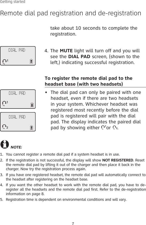 7DIAL PAD1NOTE: 1.  You cannot register a remote dial pad if a system headset is in use. 2.  If the registration is not successful, the display will show NOT REGISTERED. Reset the remote dial pad by lifting it out of the charger and then place it back in the charger. Now try the registration process again.3. If you have one registered headset, the remote dial pad will automatically connect to the headset after registering on the headset base. 4.  If you want the other headset to work with the remote dial pad, you have to de-register all the headsets and the remote dial pad first. Refer to the de-registration information on page 8. 5.  Registration time is dependent on environmental conditions and will vary. take about 10 seconds to complete the registration. 4. The MUTE light will turn off and you will see the DIAL PAD screen, (shown to the left,) indicating successful registration. To register the remote dial pad to the headset base (with two headsets)•  The dial pad can only be paired with one headset, even if there are two headsets in your system. Whichever headset was registered most recently before the dial pad is registered will pair with the dial pad. The display indicates the paired dial pad by showing either 1or 2.DIAL PAD2DIAL PAD1Getting startedRemote dial pad registration and de-registration