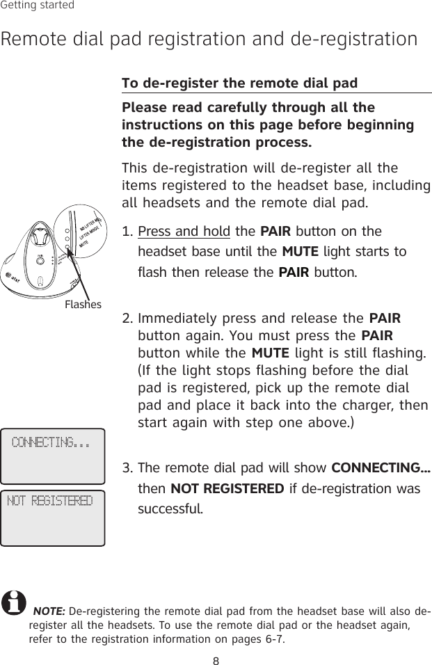 CONNECTING...NOT REGISTERED NOTE: De-registering the remote dial pad from the headset base will also de-register all the headsets. To use the remote dial pad or the headset again, refer to the registration information on pages 6-7. To de-register the remote dial padPlease read carefully through all the instructions on this page before beginning the de-registration process.This de-registration will de-register all the items registered to the headset base, including all headsets and the remote dial pad. Press and hold the PAIR button on the headset base until the MUTE light starts to flash then release the PAIR button. Immediately press and release the PAIR button again. You must press the PAIR button while the MUTE light is still flashing. (If the light stops flashing before the dial pad is registered, pick up the remote dial pad and place it back into the charger, then start again with step one above.) The remote dial pad will show CONNECTING... then NOT REGISTERED if de-registration was successful. 1.2.3.8FlashesGetting startedRemote dial pad registration and de-registration
