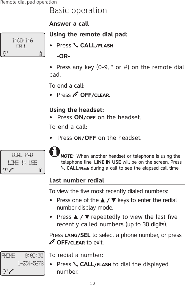 Remote dial pad operationBasic operationAnswer a callUsing the remote dial pad:•  Press   CALL/FLASH    -OR-•  Press any key (0-9, * or #) on the remote dial pad. To end a call:•  Press   OFF/CLEAR. Using the headset:Press ON/OFF on the headset.To end a call:Press ON/OFF on the headset.Last number redialTo view the five most recently dialed numbers:•  Press one of the   /   keys to enter the redial number display mode. •  Press   /   repeatedly to view the last five recently called numbers (up to 30 digits). Press LANG/SEL to select a phone number, or press  OFF/CLEAR to exit.To redial a number:•  Press   CALL/FLASH to dial the displayed number.••12INCOMING CALL1NOTE:  When another headset or telephone is using the telephone line, LINE IN USE will be on the screen. Press   CALL/Flash during a call to see the elapsed call time.PHONE    0:00:301-234-56781DIAL PADLINE IN USE1