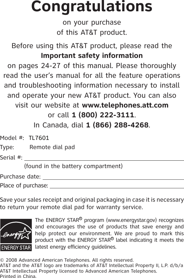 Congratulationson your purchase of this AT&amp;T product.Before using this AT&amp;T product, please read the Important safety information  on pages 24-27 of this manual. Please thoroughly read the user’s manual for all the feature operations and troubleshooting information necessary to install and operate your new AT&amp;T product. You can also visit our website at www.telephones.att.com  or call 1 (800) 222-3111.  In Canada, dial 1 (866) 288-4268.Model #:  TL7601Type:  Remote dial padSerial #:              (found in the battery compartment)Purchase date:  Place of purchase:  The ENERGY STARR program (www.energystar.gov) recognizes and  encourages  the  use of  products  that  save  energy  and help  protect  our  environment.  We  are  proud  to  mark  this product with the ENERGY STARR label indicating it meets the latest energy efficiency guidelines.© 2008 Advanced American Telephones. All rights reserved. AT&amp;T and the AT&amp;T logo are trademarks of AT&amp;T Intellectual Property II, L.P. d/b/a AT&amp;T Intellectual Property licensed to Advanced American Telephones. Printed in China.Save your sales receipt and original packaging in case it is necessary to return your remote dial pad for warranty service.
