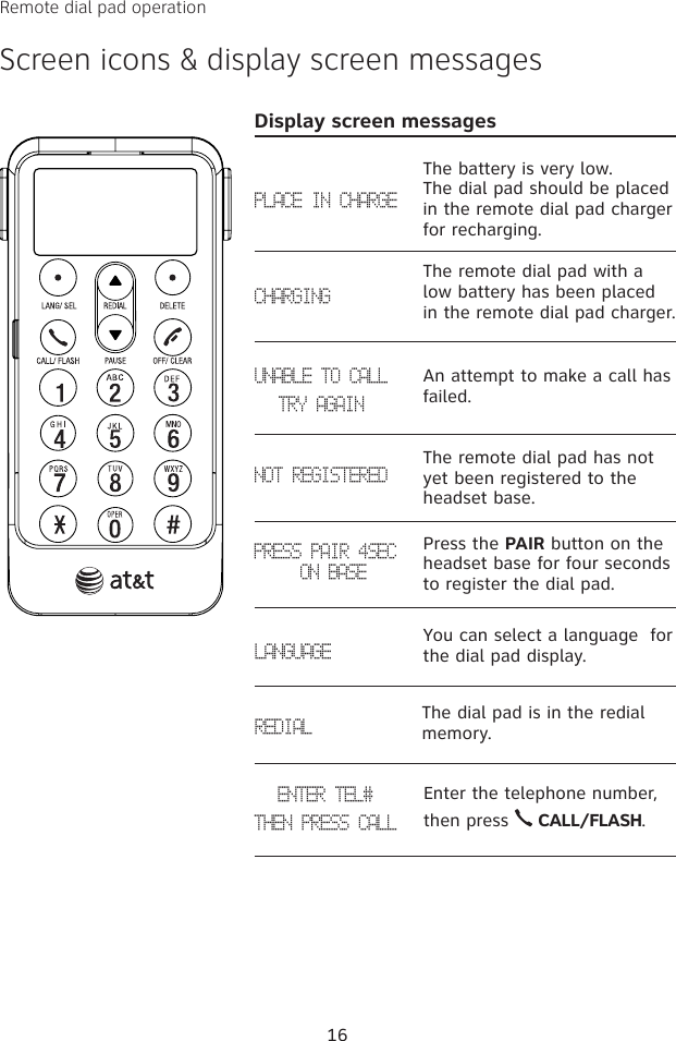 Remote dial pad operationScreen icons &amp; display screen messages16PLACE IN CHARGECHARGINGUNABLE TO CALLTRY AGAINNOT REGISTEREDPRESS PAIR 4SEC  ON BASEDisplay screen messagesThe battery is very low.  The dial pad should be placed in the remote dial pad charger for recharging.The remote dial pad with a low battery has been placed in the remote dial pad charger.An attempt to make a call has failed.The remote dial pad has not yet been registered to the headset base.Press the PAIR button on the headset base for four seconds to register the dial pad. LANGUAGEYou can select a language  for the dial pad display.The dial pad is in the redial memory. REDIALEnter the telephone number, then press   CALL/FLASH. ENTER TEL#THEN PRESS CALL