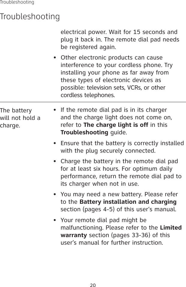 TroubleshootingTroubleshooting20The battery will not hold a charge.•   If the remote dial pad is in its charger and the charge light does not come on, refer to The charge light is off in this Troubleshooting guide.•  Ensure that the battery is correctly installed with the plug securely connected.•   Charge the battery in the remote dial pad for at least six hours. For optimum daily performance, return the remote dial pad to its charger when not in use.•   You may need a new battery. Please refer to the Battery installation and charging section (pages 4-5) of this user’s manual.•   Your remote dial pad might be malfunctioning. Please refer to the Limited warranty section (pages 33-36) of this user’s manual for further instruction.electrical power. Wait for 15 seconds and plug it back in. The remote dial pad needs be registered again.•  Other electronic products can cause interference to your cordless phone. Try installing your phone as far away from these types of electronic devices as possible: television sets, VCRs, or other cordless telephones.