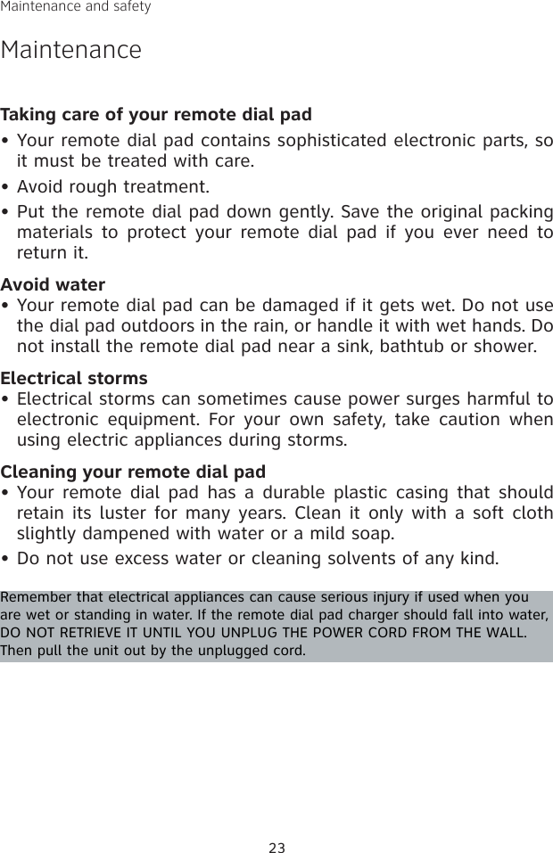 23Maintenance and safetyMaintenanceTaking care of your remote dial padYour remote dial pad contains sophisticated electronic parts, so it must be treated with care.Avoid rough treatment.Put the remote dial pad down gently. Save the original packing materials to  protect your  remote  dial pad if  you  ever need  to return it.Avoid waterYour remote dial pad can be damaged if it gets wet. Do not use the dial pad outdoors in the rain, or handle it with wet hands. Do not install the remote dial pad near a sink, bathtub or shower.Electrical stormsElectrical storms can sometimes cause power surges harmful to electronic equipment.  For  your  own  safety,  take  caution  when using electric appliances during storms.Cleaning your remote dial padYour  remote dial pad has  a durable plastic  casing  that should retain its luster for many years. Clean it only with a soft cloth slightly dampened with water or a mild soap.Do not use excess water or cleaning solvents of any kind.Remember that electrical appliances can cause serious injury if used when you are wet or standing in water. If the remote dial pad charger should fall into water, DO NOT RETRIEVE IT UNTIL YOU UNPLUG THE POWER CORD FROM THE WALL. Then pull the unit out by the unplugged cord.•••••••