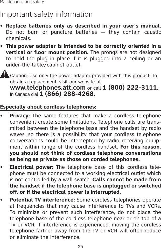 Maintenance and safetyImportant safety informationReplace  batteries  only  as  described  in  your  user’s  manual. Do  not  burn  or  puncture  batteries  —  they  contain  caustic chemicals.This power adapter is intended to be correctly oriented in a vertical or floor mount position. The prongs are not designed to  hold  the  plug  in  place  if  it  is  plugged  into  a  ceiling  or  an under-the-table/cabinet outlet.Caution: Use only the power adapter provided with this product. To  obtain a replacement, visit our website at  www.telephones.att.com or call 1 (800) 222-3111. In Canada dial 1 (866) 288-4268.Especially about cordless telephones:Privacy:  The  same  features that  make a  cordless  telephone convenient create some limitations. Telephone calls are trans-mitted between the telephone base and the handset by radio waves, so  there is  a possibility that  your cordless telephone conversations could be  intercepted by radio receiving equip-ment within  range of the  cordless handset.  For this reason, you should not think  of cordless telephone conversations as being as private as those on corded telephones.Electrical  power:  The  telephone  base  of  this  cordless  tele-phone must be connected to a working electrical outlet which is not controlled by a wall switch. Calls cannot be made from the handset if the telephone base is unplugged or switched off, or if the electrical power is interrupted.Potential TV interference: Some cordless telephones operate  at frequencies that may cause interference to TVs and VCRs. To  minimize  or  prevent  such  interference,  do  not  place  the telephone base of the cordless telephone near or on top of a TV or VCR. If interference is experienced, moving the cordless telephone farther away from the TV or VCR will often reduce or eliminate the interference. •••••25