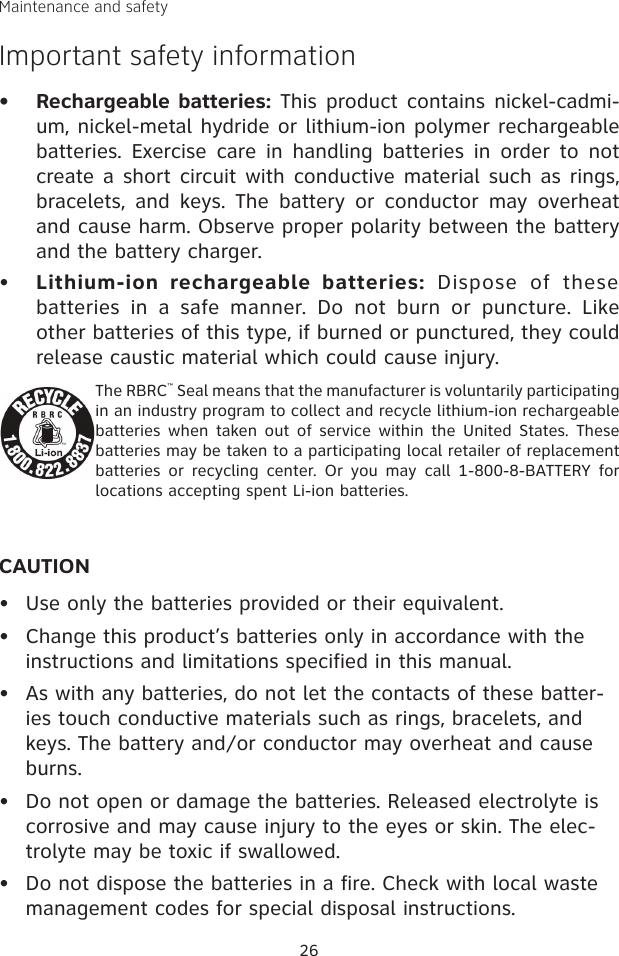 Maintenance and safetyImportant safety informationRechargeable batteries: This product contains nickel-cadmi-um, nickel-metal hydride or lithium-ion polymer rechargeable batteries. Exercise  care in  handling  batteries  in  order  to not create a short circuit with conductive material such as rings, bracelets,  and  keys.  The  battery  or  conductor  may  overheat and cause harm. Observe proper polarity between the battery and the battery charger.•    Lithium-ion  rechargeable  batteries:  Dispose  of  these batteries  in  a  safe  manner.  Do  not  burn  or  puncture.  Like other batteries of this type, if burned or punctured, they could release caustic material which could cause injury.The RBRC™ Seal means that the manufacturer is voluntarily participating in an industry program to collect and recycle lithium-ion rechargeable batteries when  taken out  of service  within  the  United  States. These batteries may be taken to a participating local retailer of replacement batteries or  recycling  center.  Or  you  may  call  1-800-8-BATTERY  for locations accepting spent Li-ion batteries.CAUTIONUse only the batteries provided or their equivalent.Change this product’s batteries only in accordance with the instructions and limitations specified in this manual.As with any batteries, do not let the contacts of these batter-ies touch conductive materials such as rings, bracelets, and keys. The battery and/or conductor may overheat and cause burns.  Do not open or damage the batteries. Released electrolyte is corrosive and may cause injury to the eyes or skin. The elec-trolyte may be toxic if swallowed.Do not dispose the batteries in a fire. Check with local waste management codes for special disposal instructions.••••••26