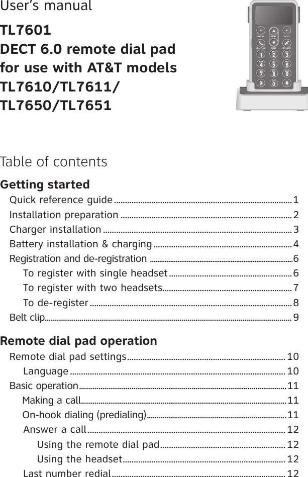 User’s manualTL7601DECT 6.0 remote dial pad for use with AT&amp;T models TL7610/TL7611/TL7650/TL7651Getting startedQuick reference guide .................................................................................1Installation preparation ..............................................................................2Charger installation ......................................................................................3Battery installation &amp; charging ...............................................................4Registration and de-registration  ..............................................................................6    To register with single headset ........................................................6    To register with two headsets...........................................................7    To de-register ............................................................................................8Belt clip......................................................................................................................... 9Remote dial pad operationRemote dial pad settings ........................................................................ 10    Language .................................................................................................. 10Basic operation ...........................................................................................................11    Making a call ..........................................................................................................11     On-hook dialing (predialing) ........................................................................11    Answer a call .......................................................................................... 12        Using the remote dial pad ......................................................... 12        Using the headset .......................................................................... 12    Last number redial ............................................................................... 12Table of contents