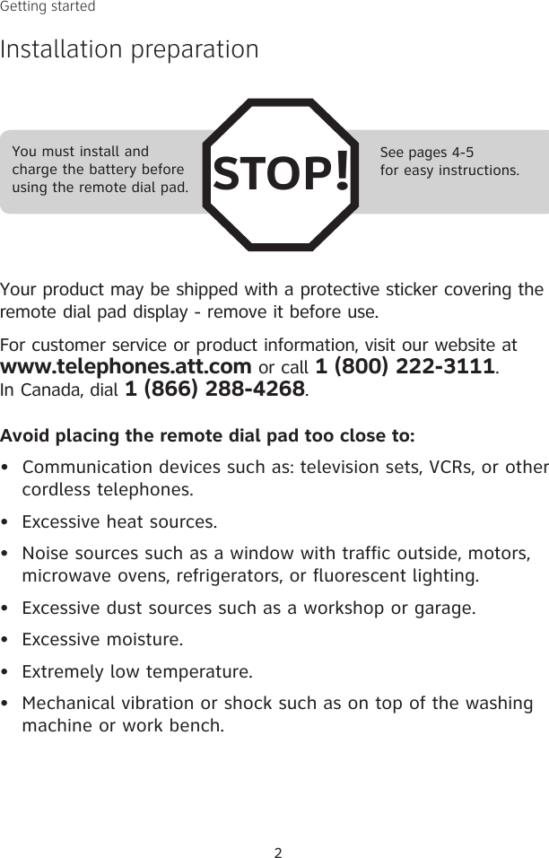 Avoid placing the remote dial pad too close to:•  Communication devices such as: television sets, VCRs, or other cordless telephones.•  Excessive heat sources.•  Noise sources such as a window with traffic outside, motors, microwave ovens, refrigerators, or fluorescent lighting.•  Excessive dust sources such as a workshop or garage.•  Excessive moisture.•  Extremely low temperature.•  Mechanical vibration or shock such as on top of the washing machine or work bench.Getting startedInstallation preparationSee pages 4-5for easy instructions.You must install and charge the battery before using the remote dial pad. STOP!Your product may be shipped with a protective sticker covering the remote dial pad display - remove it before use.For customer service or product information, visit our website at  www.telephones.att.com or call 1 (800) 222-3111.  In Canada, dial 1 (866) 288-4268.2