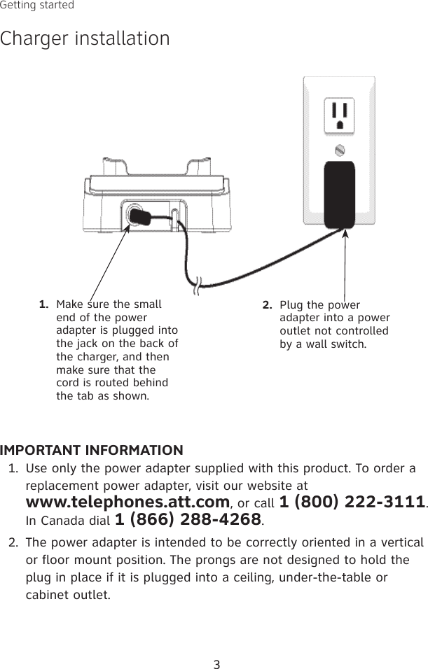 3IMPORTANT INFORMATIONUse only the power adapter supplied with this product. To order a replacement power adapter, visit our website at  www.telephones.att.com, or call 1 (800) 222-3111. In Canada dial 1 (866) 288-4268.The power adapter is intended to be correctly oriented in a vertical or floor mount position. The prongs are not designed to hold the plug in place if it is plugged into a ceiling, under-the-table or cabinet outlet.1.2.1.  Make sure the small end of the power adapter is plugged into the jack on the back of the charger, and then make sure that the cord is routed behind the tab as shown.2.  Plug the power adapter into a power outlet not controlled by a wall switch.Getting startedCharger installation