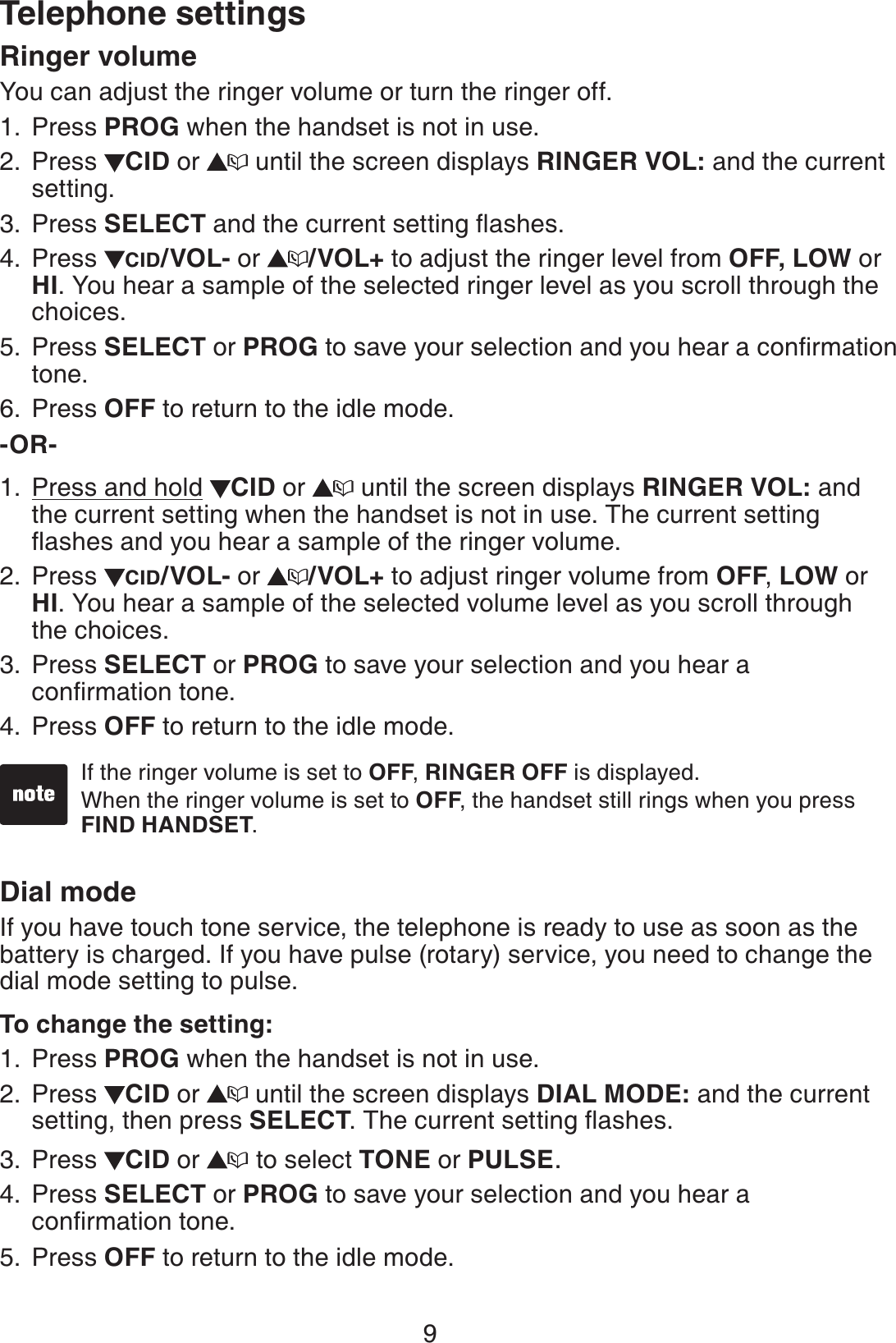 9Telephone settingsRinger volumeYou can adjust the ringer volume or turn the ringer off.Press PROG when the handset is not in use. Press  CID or   until the screen displays RINGER VOL: and the current setting.Press SELECT and the current setting ﬂashes. Press  CID/VOL- or  /VOL+ to adjust the ringer level from OFF, LOW or HI. You hear a sample of the selected ringer level as you scroll through the choices.Press SELECT or PROG to save your selection and you hear a conﬁrmation tone.Press OFF to return to the idle mode.-OR-        Press and hold  CID or   until the screen displays RINGER VOL: and the current setting when the handset is not in use. The current setting ﬂashes and you hear a sample of the ringer volume.Press  CID/VOL- or  /VOL+ to adjust ringer volume from OFF, LOW or HI. You hear a sample of the selected volume level as you scroll through  the choices.Press SELECT or PROG to save your selection and you hear a  conﬁrmation tone.Press OFF to return to the idle mode.Dial modeIf you have touch tone service, the telephone is ready to use as soon as the battery is charged. If you have pulse (rotary) service, you need to change the dial mode setting to pulse.To change the setting:Press PROG when the handset is not in use.Press  CID or   until the screen displays DIAL MODE: and the current setting, then press SELECT. The current setting ﬂashes.Press  CID or   to select TONE or PULSE.Press SELECT or PROG to save your selection and you hear a  conﬁrmation tone.Press OFF to return to the idle mode.1.2.3.4.5.6.1.2.3.4.1.2.3.4.5.If the ringer volume is set to OFF, RINGER OFF is displayed.When the ringer volume is set to OFF, the handset still rings when you press FIND HANDSET.••