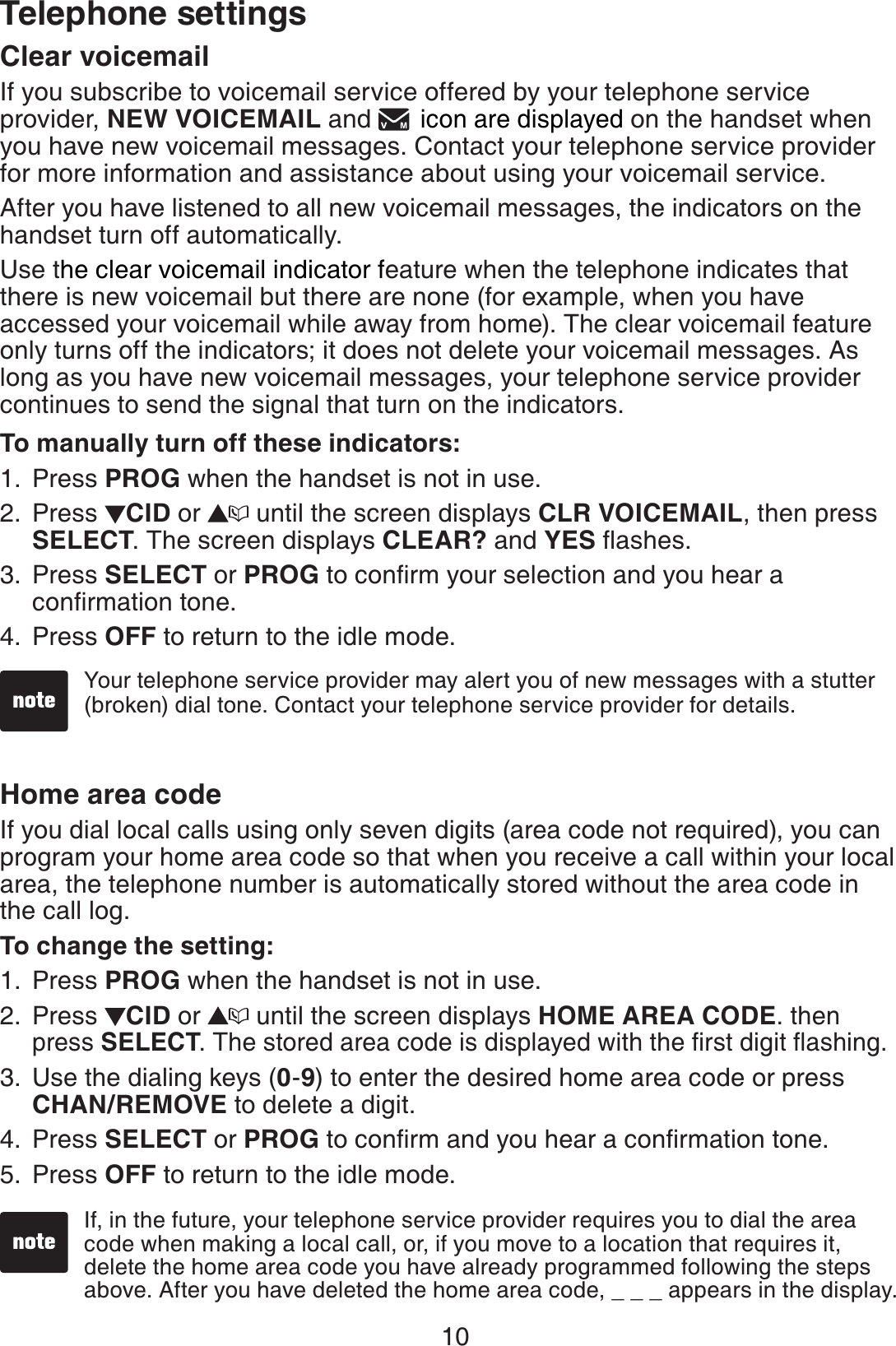10Telephone settingsClear voicemailIf you subscribe to voicemail service offered by your telephone service provider, NEW VOICEMAIL and   icon are displayed on the handset when you have new voicemail messages. Contact your telephone service provider for more information and assistance about using your voicemail service. After you have listened to all new voicemail messages, the indicators on the handset turn off automatically.Use the clear voicemail indicator feature when the telephone indicates that there is new voicemail but there are none (for example, when you have accessed your voicemail while away from home). The clear voicemail feature only turns off the indicators; it does not delete your voicemail messages. As long as you have new voicemail messages, your telephone service provider continues to send the signal that turn on the indicators.To manually turn off these indicators:Press PROG when the handset is not in use.Press  CID or   until the screen displays CLR VOICEMAIL, then press SELECT. The screen displays CLEAR? and YES ﬂashes. Press SELECT or PROG to conﬁrm your selection and you hear a conﬁrmation tone.Press OFF to return to the idle mode.Home area codeIf you dial local calls using only seven digits (area code not required), you can program your home area code so that when you receive a call within your local area, the telephone number is automatically stored without the area code in the call log.To change the setting:Press PROG when the handset is not in use.Press  CID or   until the screen displays HOME AREA CODE. then press SELECT. The stored area code is displayed with the ﬁrst digit ﬂashing.Use the dialing keys (0-9) to enter the desired home area code or press  CHAN/REMOVE to delete a digit. Press SELECT or PROG to conﬁrm and you hear a conﬁrmation tone.Press OFF to return to the idle mode. 1.2.3.4.1.2.3.4.5.Your telephone service provider may alert you of new messages with a stutter (broken) dial tone. Contact your telephone service provider for details.If, in the future, your telephone service provider requires you to dial the area code when making a local call, or, if you move to a location that requires it, delete the home area code you have already programmed following the steps above. After you have deleted the home area code, _ _ _ appears in the display.