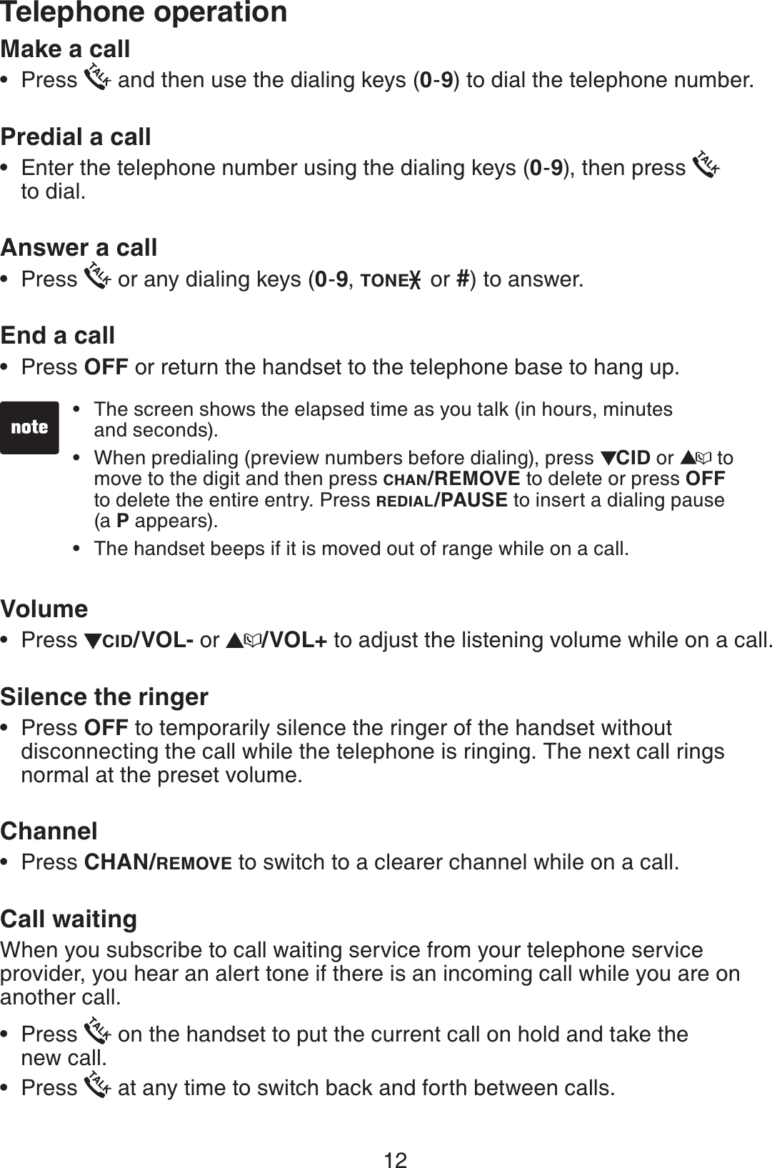 12Make a callPress   and then use the dialing keys (0-9) to dial the telephone number.Predial a call       Enter the telephone number using the dialing keys (0-9), then press    to dial.Answer a callPress   or any dialing keys (0-9, TONE  or #) to answer.End a call  Press OFF or return the handset to the telephone base to hang up.VolumePress  CID/VOL- or  /VOL+ to adjust the listening volume while on a call.Silence the ringerPress OFF to temporarily silence the ringer of the handset without disconnecting the call while the telephone is ringing. The next call rings normal at the preset volume.ChannelPress CHAN/REMOVE to switch to a clearer channel while on a call.Call waitingWhen you subscribe to call waiting service from your telephone service provider, you hear an alert tone if there is an incoming call while you are on another call. Press   on the handset to put the current call on hold and take the    new call.Press   at any time to switch back and forth between calls.•••••••••The screen shows the elapsed time as you talk (in hours, minutes    and seconds).When predialing (preview numbers before dialing), press  CID or   to move to the digit and then press CHAN/REMOVE to delete or press OFF  to delete the entire entry. Press REDIAL/PAUSE to insert a dialing pause  (a P appears).The handset beeps if it is moved out of range while on a call.•••Telephone operation