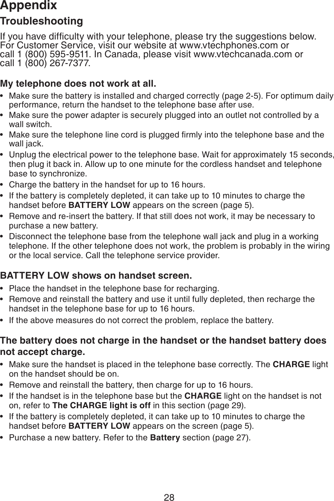 28AppendixTroubleshootingIf you have difﬁculty with your telephone, please try the suggestions below.  For Customer Service, visit our website at www.vtechphones.com or    call 1 (800) 595-9511. In Canada, please visit www.vtechcanada.com or  call 1 (800) 267-7377.My telephone does not work at all.Make sure the battery is installed and charged correctly (page 2-5). For optimum daily performance, return the handset to the telephone base after use.Make sure the power adapter is securely plugged into an outlet not controlled by a wall switch.Make sure the telephone line cord is plugged ﬁrmly into the telephone base and the wall jack.Unplug the electrical power to the telephone base. Wait for approximately 15 seconds, then plug it back in. Allow up to one minute for the cordless handset and telephone base to synchronize.Charge the battery in the handset for up to 16 hours.If the battery is completely depleted, it can take up to 10 minutes to charge the handset before BATTERY LOW appears on the screen (page 5).Remove and re-insert the battery. If that still does not work, it may be necessary to purchase a new battery.Disconnect the telephone base from the telephone wall jack and plug in a working telephone. If the other telephone does not work, the problem is probably in the wiring or the local service. Call the telephone service provider.BATTERY LOW shows on handset screen.Place the handset in the telephone base for recharging.Remove and reinstall the battery and use it until fully depleted, then recharge the handset in the telephone base for up to 16 hours.If the above measures do not correct the problem, replace the battery.The battery does not charge in the handset or the handset battery does not accept charge.Make sure the handset is placed in the telephone base correctly. The CHARGE light on the handset should be on.Remove and reinstall the battery, then charge for up to 16 hours.If the handset is in the telephone base but the CHARGE light on the handset is not on, refer to The CHARGE light is off in this section (page 29).If the battery is completely depleted, it can take up to 10 minutes to charge the handset before BATTERY LOW appears on the screen (page 5).Purchase a new battery. Refer to the Battery section (page 27).••••••••••••••••