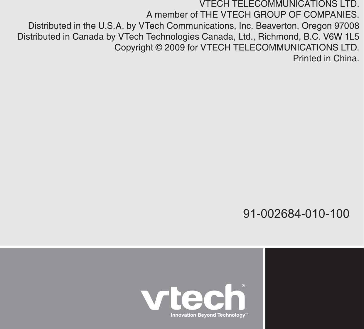 VTECH TELECOMMUNICATIONS LTD.A member of THE VTECH GROUP OF COMPANIES.Distributed in the U.S.A. by VTech Communications, Inc. Beaverton, Oregon 97008Distributed in Canada by VTech Technologies Canada, Ltd., Richmond, B.C. V6W 1L5Copyright © 2009 for VTECH TELECOMMUNICATIONS LTD.Printed in China.91-002684-010-100