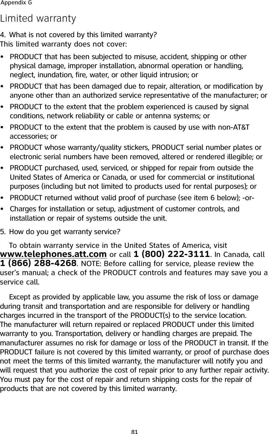 Limited warranty4. What is not covered by this limited warranty?This limited warranty does not cover:PRODUCT that has been subjected to misuse, accident, shipping or otherphysical damage, improper installation, abnormal operation or handling,neglect, inundation, fire, water, or other liquid intrusion; orPRODUCT that has been damaged due to repair, alteration, or modification byanyone other than an authorized service representative of the manufacturer; orPRODUCT to the extent that the problem experienced is caused by signalconditions, network reliability or cable or antenna systems; orPRODUCT to the extent that the problem is caused by use with non-AT&amp;Taccessories; orPRODUCT whose warranty/quality stickers, PRODUCT serial number plates orelectronic serial numbers have been removed, altered or rendered illegible; orPRODUCT purchased, used, serviced, or shipped for repair from outside theUnited States of America or Canada, or used for commercial or institutionalpurposes (including but not limited to products used for rental purposes); orPRODUCT returned without valid proof of purchase (see item 6 below); -or-Charges for installation or setup, adjustment of customer controls, andinstallation or repair of systems outside the unit.5. How do you get warranty service?To obtain warranty service in the United States of America, visitwww.telephones.att.com or call 1 (800) 222-3111. In Canada, call1 (866) 288-4268. NOTE: Before calling for service, please review theuser’s manual; a check of the PRODUCT controls and features may save you aservice call.Except as provided by applicable law, you assume the risk of loss or damageduring transit and transportation and are responsible for delivery or handlingcharges incurred in the transport of the PRODUCT(s) to the service location.The manufacturer will return repaired or replaced PRODUCT under this limitedwarranty to you. Transportation, delivery or handling charges are prepaid. Themanufacturer assumes no risk for damage or loss of the PRODUCT in transit. If thePRODUCT failure is not covered by this limited warranty, or proof of purchase doesnot meet the terms of this limited warranty, the manufacturer will notify you andwill request that you authorize the cost of repair prior to any further repair activity.You must pay for the cost of repair and return shipping costs for the repair ofproducts that are not covered by this limited warranty.••••••••Appendix G81