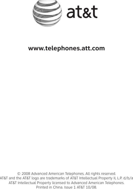 www.telephones.att.com© 2008 Advanced American Telephones. All rights reserved. AT&amp;T and the AT&amp;T logo are trademarks of AT&amp;T Intellectual Property II, L.P. d/b/a AT&amp;T Intellectual Property licensed to Advanced American Telephones.  Printed in �hina. Issue 1 AT&amp;T 10/08.