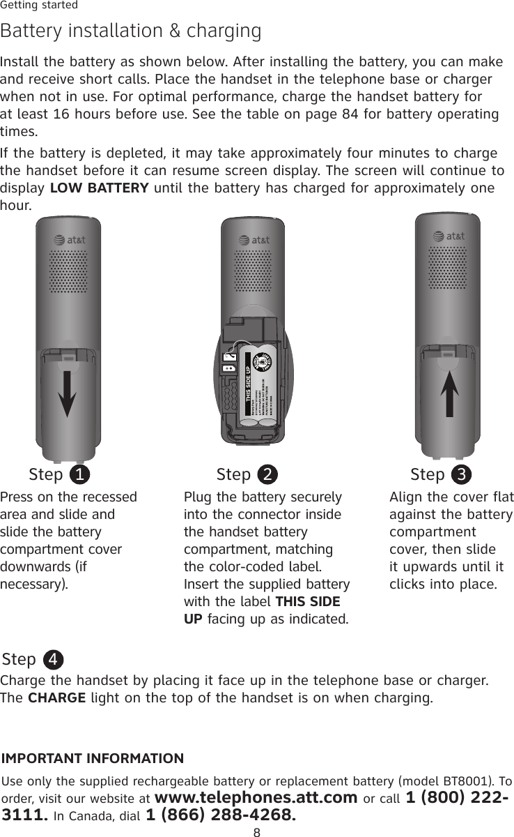 8Getting startedBattery installation &amp; chargingInstall the battery as shown below. After installing the battery, you can make and receive short calls. Place the handset in the telephone base or charger when not in use. For optimal performance, charge the handset battery for at least 16 hours before use. See the table on page 84 for battery operating times. If the battery is depleted, it may take approximately four minutes to charge the handset before it can resume screen display. The screen will continue to display LOW BATTERY until the battery has charged for approximately one hour.Step  1Plug the battery securely into the connector inside the handset battery compartment, matching the color-coded label. Insert the supplied battery with the label THIS SIDE UP facing up as indicated. Step  2Step  3Press on the recessed area and slide and slide the battery compartment cover downwards (if necessary).Align the cover flat against the battery compartment cover, then slide it upwards until it clicks into place.Charge the handset by placing it face up in the telephone base or charger. The CHARGE light on the top of the handset is on when charging.Step  4IMPORTANT INFORMATIONUse only the supplied rechargeable battery or replacement battery (model BT8001). To order, visit our website at www.telephones.att.com or call 1 (800) 222-3111. In Canada, dial 1 (866) 288-4268.