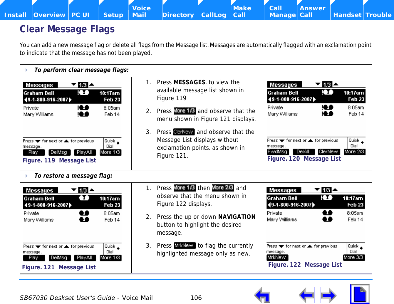  SB67030 Deskset User’s Guide - Voice Mail 106    Voice Make Call Answer  Install Overview PC UI Setup Mail Directory CallLog Call Manage Call Handset TroubleClear Message FlagsYou can add a new message flag or delete all flags from the Message list. Messages are automatically flagged with an exclamation point to indicate that the message has not been played. To perform clear message flags:1. Press MESSAGES. to view the available message list shown in Figure 119.2. Press   and observe that the menu shown in Figure 121 displays.3. Press   and observe that the Message List displays without exclamation points. as shown in Figure 121.To restore a message flag:1. Press  then  and observe that the menu shown in Figure 122 displays.2. Press the up or down NAVIGATION button to highlight the desired message.3. Press   to flag the currently highlighted message only as new.Figure. 119  Message ListFigure. 120  Message ListFigure. 121  Message ListFigure. 122  Message List