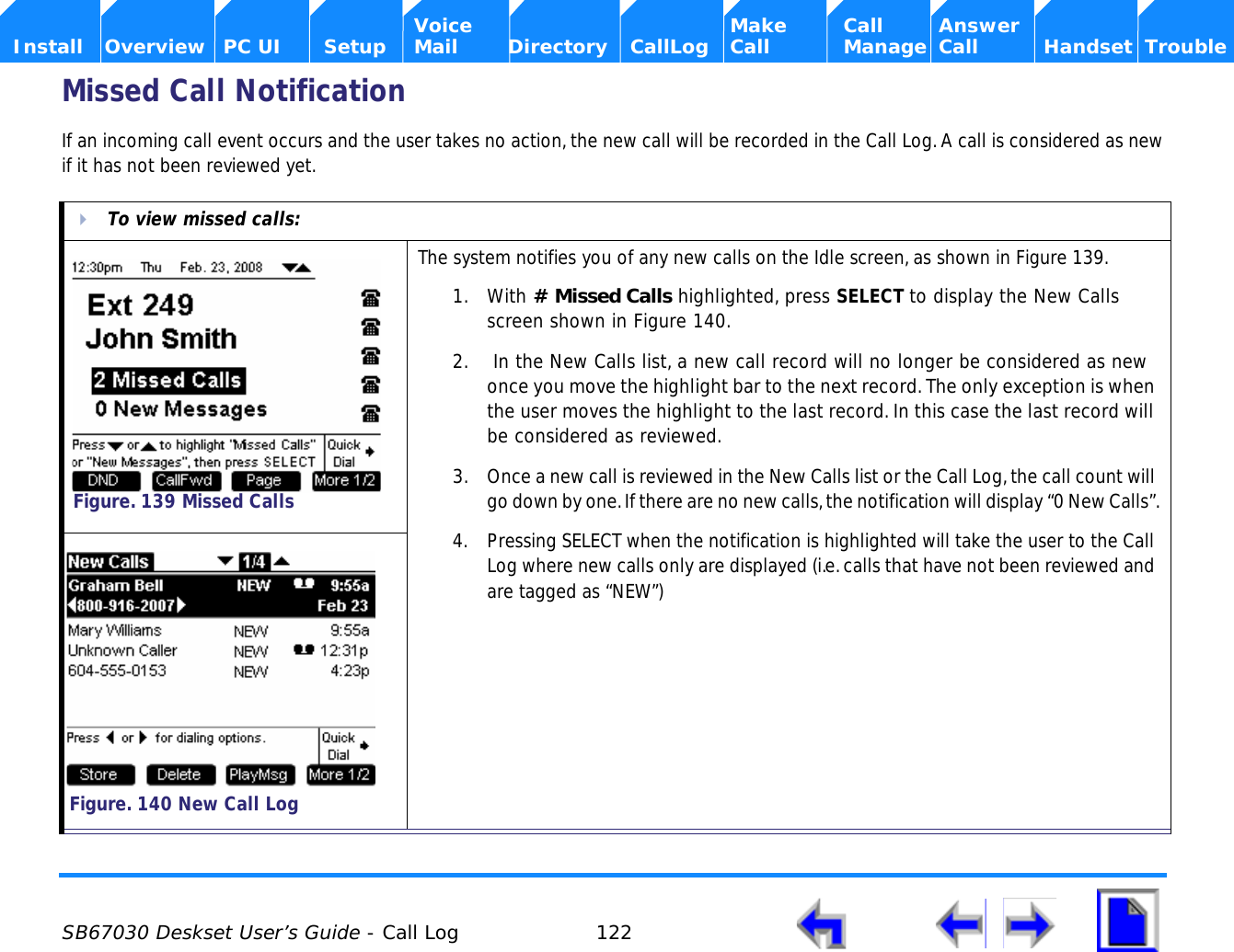 SB67030 Deskset User’s Guide - Call Log 122    Voice Make Call Answer  Install Overview PC UI Setup Mail Directory CallLog Call Manage Call Handset TroubleMissed Call NotificationIf an incoming call event occurs and the user takes no action, the new call will be recorded in the Call Log. A call is considered as new if it has not been reviewed yet.To view missed calls:The system notifies you of any new calls on the Idle screen, as shown in Figure 139.1. With # Missed Calls highlighted, press SELECT to display the New Calls screen shown in Figure 140.2.  In the New Calls list, a new call record will no longer be considered as new once you move the highlight bar to the next record. The only exception is when the user moves the highlight to the last record. In this case the last record will be considered as reviewed.3. Once a new call is reviewed in the New Calls list or the Call Log, the call count will go down by one. If there are no new calls, the notification will display “0 New Calls”.4. Pressing SELECT when the notification is highlighted will take the user to the Call Log where new calls only are displayed (i.e. calls that have not been reviewed and are tagged as “NEW”)Figure. 139 Missed CallsFigure. 140 New Call Log