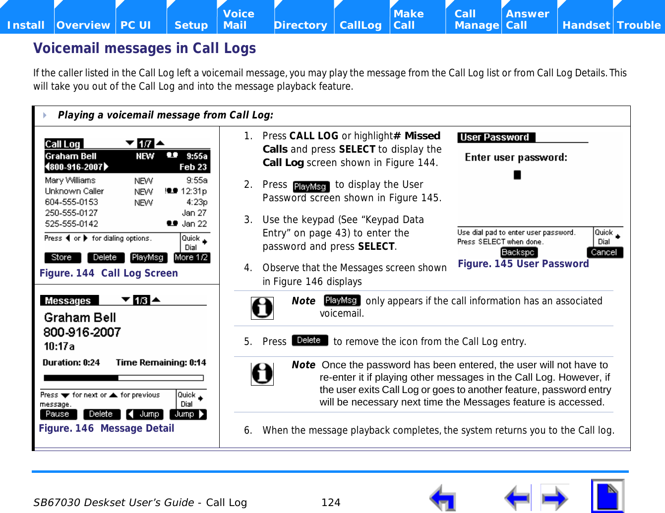  SB67030 Deskset User’s Guide - Call Log 124    Voice Make Call Answer  Install Overview PC UI Setup Mail Directory CallLog Call Manage Call Handset TroubleVoicemail messages in Call LogsIf the caller listed in the Call Log left a voicemail message, you may play the message from the Call Log list or from Call Log Details. This will take you out of the Call Log and into the message playback feature.Playing a voicemail message from Call Log:1. Press CALL LOG or highlight# Missed Calls and press SELECT to display the Call Log screen shown in Figure 144.2. Press   to display the User Password screen shown in Figure 145.3. Use the keypad (See “Keypad Data Entry” on page 43) to enter the password and press SELECT.4. Observe that the Messages screen shown in Figure 146 displays5. Press   to remove the icon from the Call Log entry.6. When the message playback completes, the system returns you to the Call log.Figure. 144  Call Log ScreenFigure. 145 User PasswordNote    only appears if the call information has an associated voicemail.Note  Once the password has been entered, the user will not have to re-enter it if playing other messages in the Call Log. However, if the user exits Call Log or goes to another feature, password entry will be necessary next time the Messages feature is accessed.Figure. 146  Message Detail