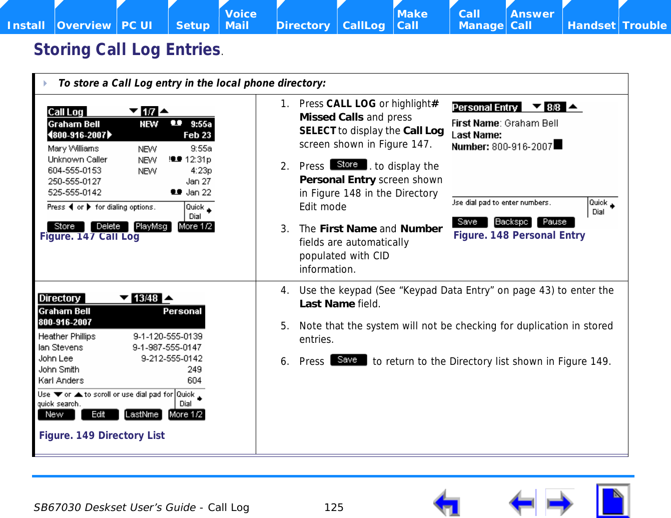  SB67030 Deskset User’s Guide - Call Log 125    Voice Make Call Answer  Install Overview PC UI Setup Mail Directory CallLog Call Manage Call Handset TroubleStoring Call Log Entries.To store a Call Log entry in the local phone directory:1. Press CALL LOG or highlight# Missed Calls and press SELECT to display the Call Log screen shown in Figure 147.2. Press  . to display the Personal Entry screen shown in Figure 148 in the Directory Edit mode3. The First Name and Number fields are automatically populated with CID information.4. Use the keypad (See “Keypad Data Entry” on page 43) to enter the Last Name field. 5. Note that the system will not be checking for duplication in stored entries. 6. Press   to return to the Directory list shown in Figure 149.Figure. 147 Call LogFigure. 148 Personal EntryFigure. 149 Directory List