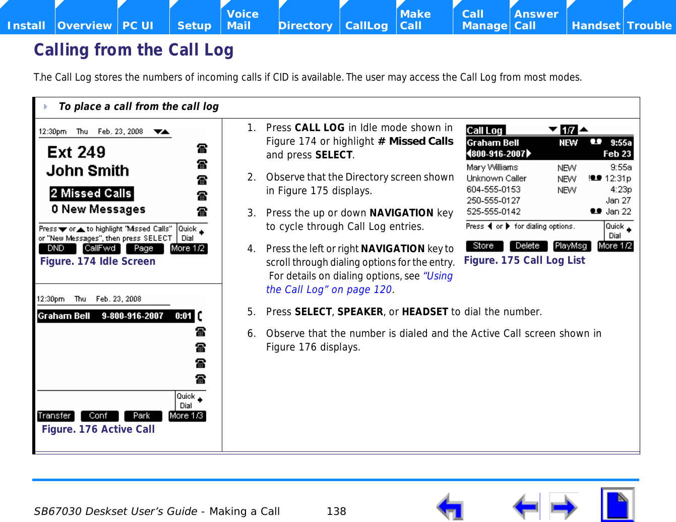  SB67030 Deskset User’s Guide - Making a Call 138    Voice Make Call Answer  Install Overview PC UI Setup Mail Directory CallLog Call Manage Call Handset TroubleCalling from the Call Log T.he Call Log stores the numbers of incoming calls if CID is available. The user may access the Call Log from most modes.To place a call from the call log1. Press CALL LOG in Idle mode shown in Figure 174 or highlight # Missed Calls and press SELECT.2. Observe that the Directory screen shown in Figure 175 displays.3. Press the up or down NAVIGATION key to cycle through Call Log entries.4. Press the left or right NAVIGATION key to scroll through dialing options for the entry.  For details on dialing options, see “Using the Call Log” on page 120.5. Press SELECT, SPEAKER, or HEADSET to dial the number.6. Observe that the number is dialed and the Active Call screen shown in Figure 176 displays.Figure. 174 Idle ScreenFigure. 175 Call Log ListFigure. 176 Active Call