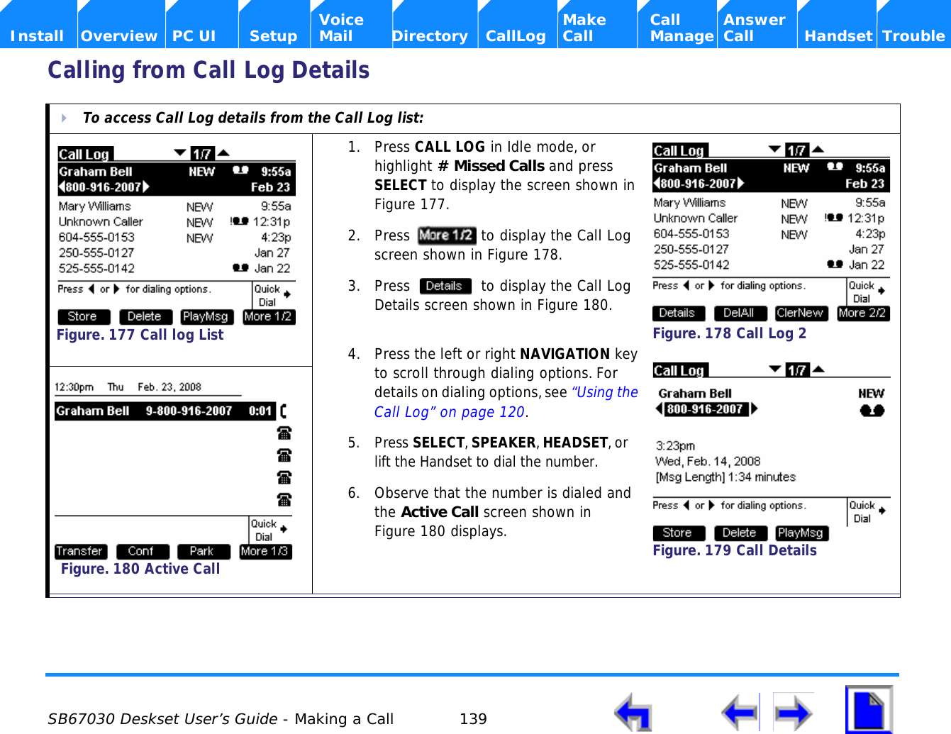  SB67030 Deskset User’s Guide - Making a Call 139    Voice Make Call Answer  Install Overview PC UI Setup Mail Directory CallLog Call Manage Call Handset TroubleCalling from Call Log DetailsTo access Call Log details from the Call Log list:1. Press CALL LOG in Idle mode, or highlight # Missed Calls and press SELECT to display the screen shown in Figure 177.2. Press   to display the Call Log screen shown in Figure 178.3. Press   to display the Call Log Details screen shown in Figure 180.4. Press the left or right NAVIGATION key to scroll through dialing options. For details on dialing options, see “Using the Call Log” on page 120.5. Press SELECT, SPEAKER, HEADSET, or lift the Handset to dial the number.6. Observe that the number is dialed and the Active Call screen shown in Figure 180 displays.Figure. 177 Call log ListFigure. 178 Call Log 2Figure. 179 Call DetailsFigure. 180 Active Call