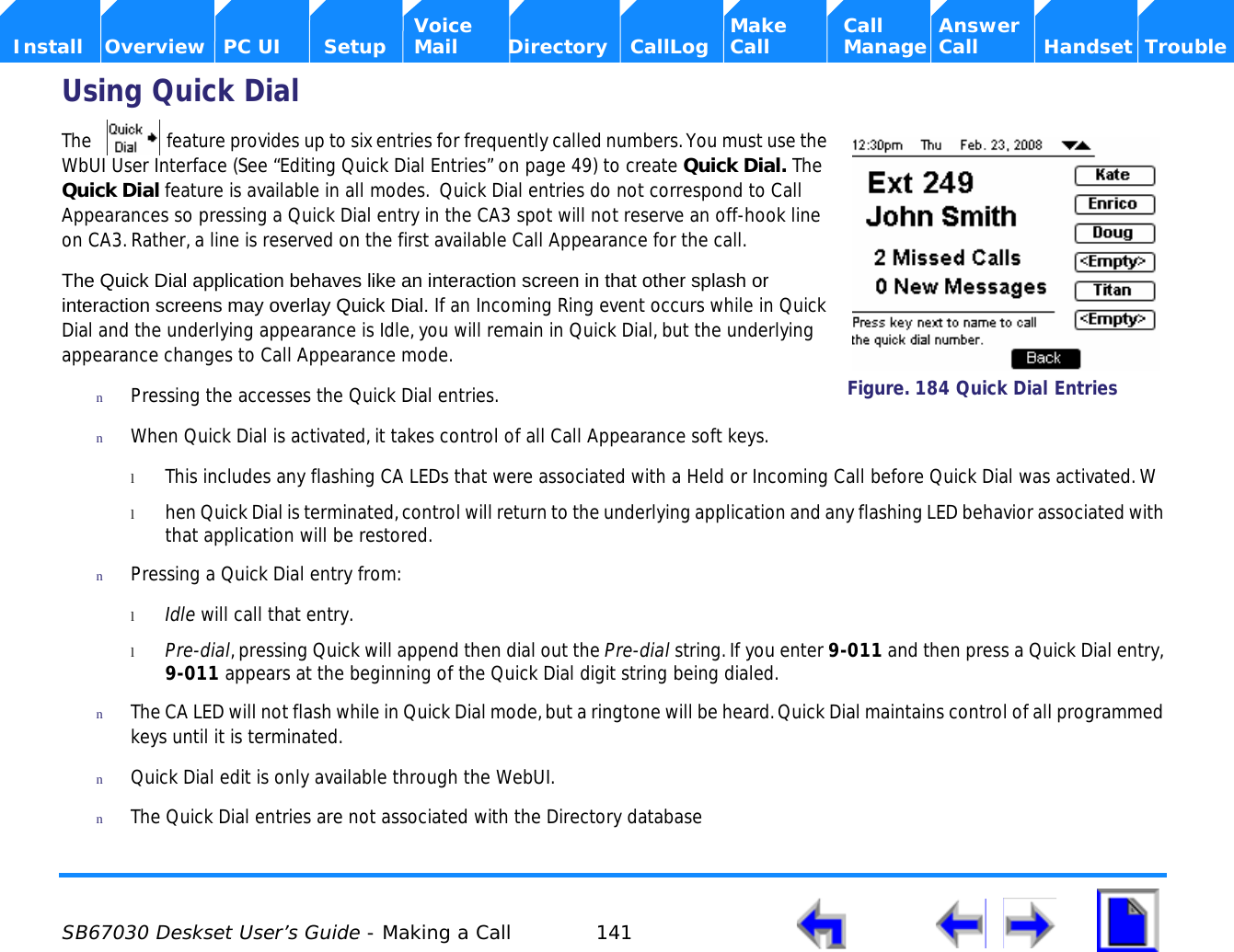  SB67030 Deskset User’s Guide - Making a Call 141    Voice Make Call Answer  Install Overview PC UI Setup Mail Directory CallLog Call Manage Call Handset TroubleUsing Quick DialThe   feature provides up to six entries for frequently called numbers. You must use the WbUI User Interface (See “Editing Quick Dial Entries” on page 49) to create Quick Dial. The Quick Dial feature is available in all modes.  Quick Dial entries do not correspond to Call Appearances so pressing a Quick Dial entry in the CA3 spot will not reserve an off-hook line on CA3. Rather, a line is reserved on the first available Call Appearance for the call.The Quick Dial application behaves like an interaction screen in that other splash or interaction screens may overlay Quick Dial. If an Incoming Ring event occurs while in Quick Dial and the underlying appearance is Idle, you will remain in Quick Dial, but the underlying appearance changes to Call Appearance mode. nPressing the accesses the Quick Dial entries. nWhen Quick Dial is activated, it takes control of all Call Appearance soft keys. lThis includes any flashing CA LEDs that were associated with a Held or Incoming Call before Quick Dial was activated. Wlhen Quick Dial is terminated, control will return to the underlying application and any flashing LED behavior associated with that application will be restored.nPressing a Quick Dial entry from:lIdle will call that entry.lPre-dial, pressing Quick will append then dial out the Pre-dial string. If you enter 9-011 and then press a Quick Dial entry, 9-011 appears at the beginning of the Quick Dial digit string being dialed.nThe CA LED will not flash while in Quick Dial mode, but a ringtone will be heard. Quick Dial maintains control of all programmed keys until it is terminated. nQuick Dial edit is only available through the WebUI.nThe Quick Dial entries are not associated with the Directory databaseFigure. 184 Quick Dial Entries