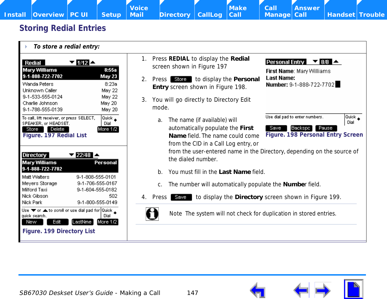  SB67030 Deskset User’s Guide - Making a Call 147    Voice Make Call Answer  Install Overview PC UI Setup Mail Directory CallLog Call Manage Call Handset TroubleStoring Redial EntriesTo store a redial entry:1. Press REDIAL to display the Redial screen shown in Figure 1972. Press   to display the Personal Entry screen shown in Figure 198.3. You will go directly to Directory Edit mode.a. The name (if available) will automatically populate the First Name field. The name could come from the CID in a Call Log entry, or from the user-entered name in the Directory, depending on the source of the dialed number.b. You must fill in the Last Name field. c. The number will automatically populate the Number field.4. Press   to display the Directory screen shown in Figure 199.Figure. 197 Redial ListFigure. 198 Personal Entry ScreenNote  The system will not check for duplication in stored entries.Figure. 199 Directory List