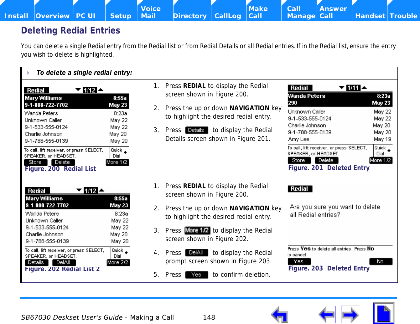  SB67030 Deskset User’s Guide - Making a Call 148    Voice Make Call Answer  Install Overview PC UI Setup Mail Directory CallLog Call Manage Call Handset TroubleDeleting Redial EntriesYou can delete a single Redial entry from the Redial list or from Redial Details or all Redial entries. If in the Redial list, ensure the entry you wish to delete is highlighted.To delete a single redial entry:1. Press REDIAL to display the Redial screen shown in Figure 200.2. Press the up or down NAVIGATION key to highlight the desired redial entry.3. Press   to display the Redial Details screen shown in Figure 201.1. Press REDIAL to display the Redial screen shown in Figure 200. 2. Press the up or down NAVIGATION key to highlight the desired redial entry.3. Press   to display the Redial screen shown in Figure 202.4. Press   to display the Redial prompt screen shown in Figure 203.5. Press   to confirm deletion.Figure. 200  Redial ListFigure. 201  Deleted EntryFigure. 202 Redial List 2Figure. 203  Deleted Entry