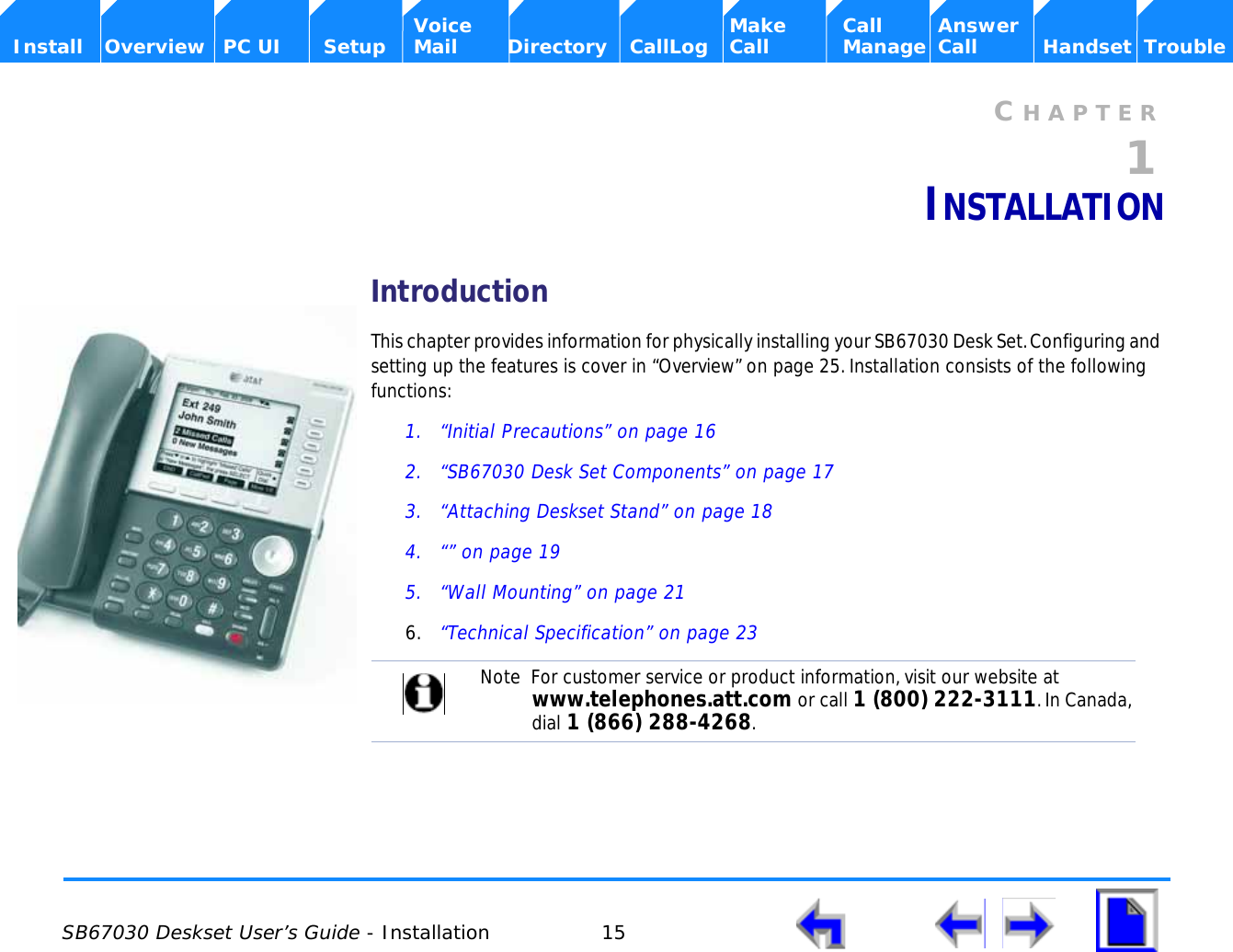  SB67030 Deskset User’s Guide - Installation 15    Voice Make Call Answer  Install Overview PC UI Setup Mail Directory CallLog Call Manage Call Handset TroubleCHAPTER1INSTALLATIONIntroductionThis chapter provides information for physically installing your SB67030 Desk Set. Configuring and setting up the features is cover in “Overview” on page 25. Installation consists of the following functions:1. “Initial Precautions” on page 162. “SB67030 Desk Set Components” on page 173. “Attaching Deskset Stand” on page 184. “” on page 195. “Wall Mounting” on page 216. “Technical Specification” on page 23Note  For customer service or product information, visit our website at www.telephones.att.com or call 1 (800) 222-3111. In Canada, dial 1 (866) 288-4268.